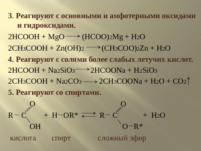 3 . Реагируют с основными и амфотерными оксидами и гидроксидами. 2HCOOH + MgO (HCOO) 2 Mg + H 2 O 2CH 3 COOH + Zn(OH) 2 (CH 3 COO) 2 Zn + H 2 O 4 . Реагируют с солями более слабых летучих кислот. 2HCOOH + Na 2 SiO 3 2HCOONa + H 2 SiO 3 2CH 3 COOH + Na 2 CO 3 2CH 3 COONa + H 2 O + CO 2 5 . Реагируют со спиртами.  O O R C + H OR* R C +  H 2 O  OH O R*  кислота спирт сложный эфир 