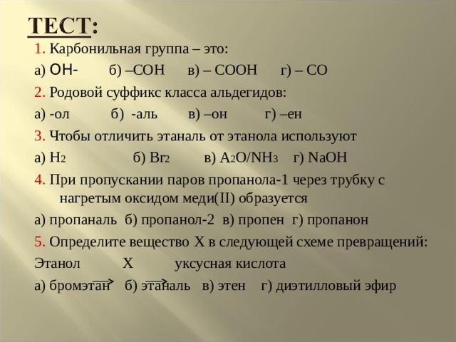 1. Карбонильная группа – это: а) OH- б) –СОН в) – СООН г) – СО 2. Родовой суффикс класса альдегидов: а) -ол б) -аль в) –он г) –ен 3. Чтобы отличить этаналь от этанола используют а) H 2  б) Br 2  в) A 2 O/NH 3  г) NaOH 4 . При пропускании паров пропанола-1 через трубку с нагретым оксидом меди( II) образуется а) пропаналь б) пропанол-2 в) пропен г) пропанон 5. Определите вещество X в следующей схеме превращений: Этанол Х уксусная кислота а) бромэтан б) этаналь в) этен г) диэтилловый эфир 