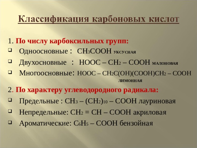 1. По числу карбоксильных групп: Одноосновные : CH 3 COOH  УКСУСНАЯ Двухосновные : HOOC – CH 2 – COOH  МАЛОНОВАЯ  Многоосновные : HOOC – CH 2 C(OH)(COOH)CH 2 – COOH  ЛИМОННАЯ 2 . По характеру углеводородного радикала: Предельные : CH 3 – ( CH 2 ) 10 – COOH лауриновая Непредельные: CH 2 = CH – COOH акриловая Ароматические: C 6 H 5 – COOH бензойная  