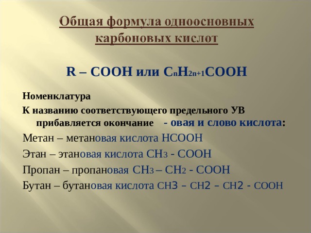 R – COOH или C n H 2n+1 COOH Номенклатура К названию соответствующего предельного УВ прибавляется окончание - овая и слово кислота : Метан – метан овая  кислота HCOOH Этан – этан овая кислота CH 3 - COOH Пропан – пропан овая  CH 3 – CH 2 - COOH Бутан – бутан овая кислота  СН 3 – СН 2 – СН 2 - СООН 