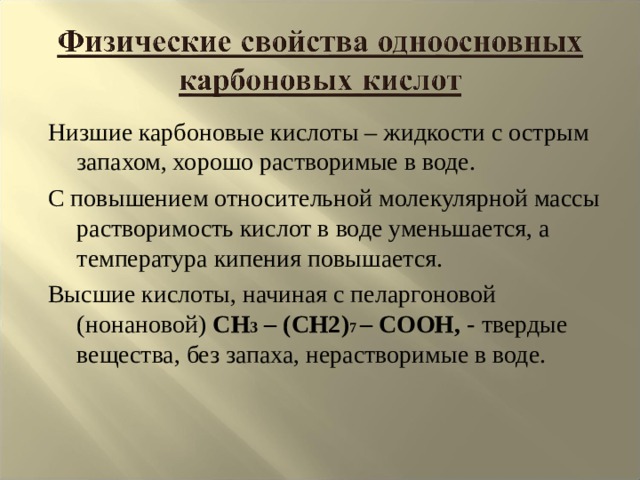 Низшие карбоновые кислоты – жидкости с острым запахом, хорошо растворимые в воде. С повышением относительной молекулярной массы растворимость кислот в воде уменьшается, а температура кипения повышается. Высшие кислоты, начиная с пеларгоновой (нонановой) CH 3 – (CH2) 7 – COOH , - твердые вещества, без запаха, нерастворимые в воде. 