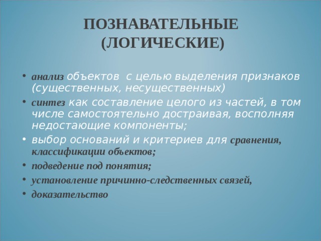 ПОЗНАВАТЕЛЬНЫЕ  (ЛОГИЧЕСКИЕ) анализ объектов с целью выделения признаков (существенных, несущественных) синтез как составление целого из частей, в том числе самостоятельно достраивая, восполняя недостающие компоненты; выбор оснований и критериев для сравнения, классификации объектов; подведение под понятия; установление причинно-следственных связей, доказательство 