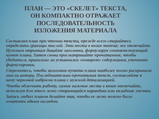 ПЛАН — ЭТО «СКЕЛЕТ» ТЕКСТА, ОН КОМПАКТНО ОТРАЖАЕТ ПОСЛЕДОВАТЕЛЬНОСТЬ ИЗЛОЖЕНИЯ МАТЕРИАЛА Составляя план при чтении текста, прежде всего старайтесь определить границы мыслей. Эти места в книге тотчас же отмечайте. Нужным отрывкам давайте заголовки, формулируя соответствующий пункт плана. Затем снова просматривайте прочитанное, чтобы убедиться, правильно ли установлен «поворот» содержания, уточните формулировки. Стремитесь, чтобы заголовки-пункты плана наиболее полно раскрывали мысли автора. Последовательно прочитывая текст, составляйте к нему черновой набросок плана с нужной детализацией. Чтобы облегчить работу, самые важные места в книге отмечайте, используя для этого легко стирающийся карандаш или вкладные листки. Запись любых планов делайте так, чтобы ее легко можно было охватить одним взглядом. 