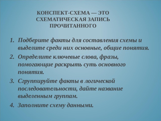 КОНСПЕКТ-СХЕМА — ЭТО СХЕМАТИЧЕСКАЯ ЗАПИСЬ ПРОЧИТАННОГО Подберите факты для составления схемы и выделите среди них основные, общие понятия. Определите ключевые слова, фразы, помогающие раскрыть суть основного понятия. Сгруппируйте факты в логической последовательности, дайте название выделенным группам. Заполните схему данными.  