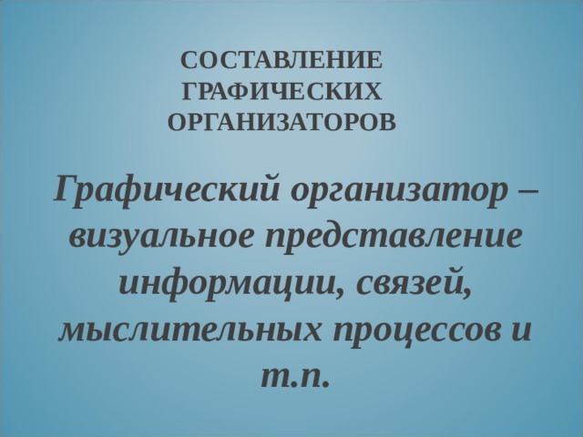 СОСТАВЛЕНИЕ ГРАФИЧЕСКИХ ОРГАНИЗАТОРОВ Графический организатор – визуальное представление информации, связей, мыслительных процессов и т.п. 