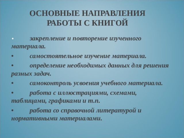 ОСНОВНЫЕ НАПРАВЛЕНИЯ РАБОТЫ С КНИГОЙ •  закрепление и повторение изученного материала. •  самостоятельное изучение материала. •  определение необходимых данных для решения разных задач. •  самоконтроль усвоения учебного материала. •  работа с иллюстрациями, схемами, таблицами, графиками и т.п. •  работа со справочной литературой и нормативными материалами.  
