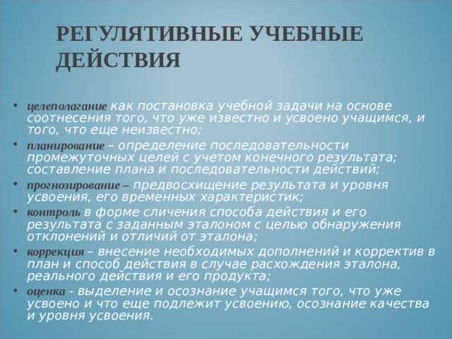 РЕГУЛЯТИВНЫЕ УЧЕБНЫЕ ДЕЙСТВИЯ целеполагание как постановка учебной задачи на основе соотнесения того, что уже известно и усвоено учащимся, и того, что еще неизвестно; планирование – определение последовательности промежуточных целей с учетом конечного результата; составление плана и последовательности действий; прогнозирование – предвосхищение результата и уровня усвоения, его временных характеристик; контроль в форме сличения способа действия и его результата с заданным эталоном с целью обнаружения отклонений и отличий от эталона; коррекция – внесение необходимых дополнений и корректив в план и способ действия в случае расхождения эталона, реального действия и его продукта; оценка - выделение и осознание учащимся того, что уже усвоено и что еще подлежит усвоению, осознание качества и уровня усвоения. 