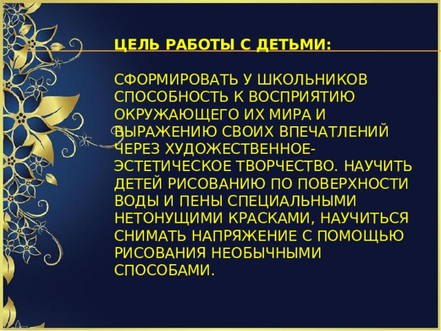 Цель работы с детьми:    Сформировать у школьников способность к восприятию окружающего их мира и выражению своих впечатлений через художественное-эстетическое творчество. Научить детей рисованию по поверхности воды и пены специальными нетонущими красками, научиться снимать напряжение с помощью рисования необычными способами.   