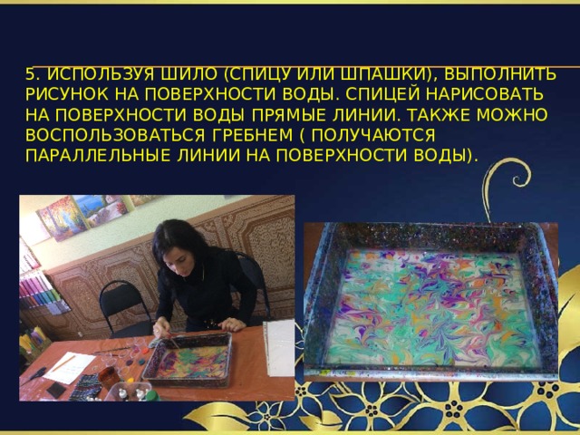 5. Используя шило (спицу или шпашки), выполнить рисунок на поверхности воды. Спицей нарисовать на поверхности воды прямые линии. Также можно воспользоваться гребнем ( получаются параллельные линии на поверхности воды).   