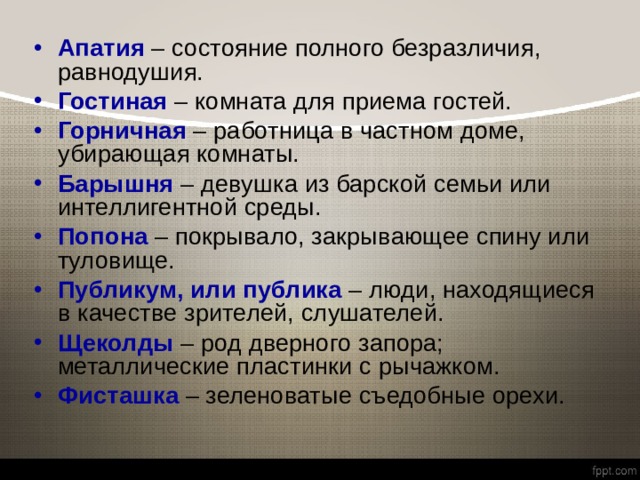 Апатия – состояние полного безразличия, равнодушия. Гостиная  – комната для приема гостей. Горничная  – работница в частном доме, убирающая комнаты. Барышня  – девушка из барской семьи или интеллигентной среды. Попона  – покрывало, закрывающее спину или туловище. Публикум, или публика – люди, находящиеся в качестве зрителей, слушателей. Щеколды  – род дверного запора; металлические пластинки с рычажком. Фисташка  – зеленоватые съедобные орехи. 