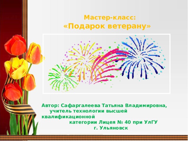  Мастер-класс:   «Подарок ветерану»  Автор: Сафаргалеева Татьяна Владимировна,  учитель технологии высшей квалификационной  категории Лицея № 40 при УлГУ  г. Ульяновск  