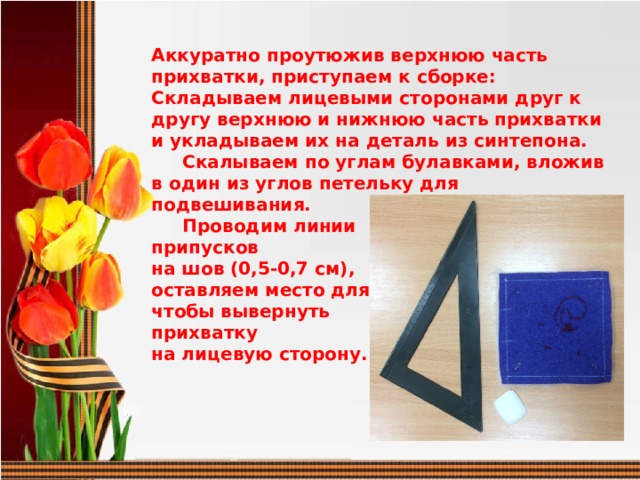 Аккуратно проутюжив верхнюю часть прихватки, приступаем к сборке: Складываем лицевыми сторонами друг к другу верхнюю и нижнюю часть прихватки и укладываем их на деталь из синтепона.  Скалываем по углам булавками, вложив в один из углов петельку для подвешивания.  Проводим линии припусков на шов (0,5-0,7 см), оставляем место для того, чтобы вывернуть прихватку на лицевую сторону.    