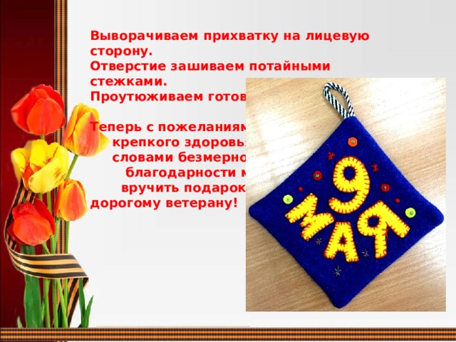 Выворачиваем прихватку на лицевую сторону. Отверстие зашиваем потайными стежками.  Проутюживаем готовую прихватку.  Теперь с пожеланиями  крепкого здоровья и  словами безмерной  благодарности можно  вручить подарок дорогому ветерану!  
