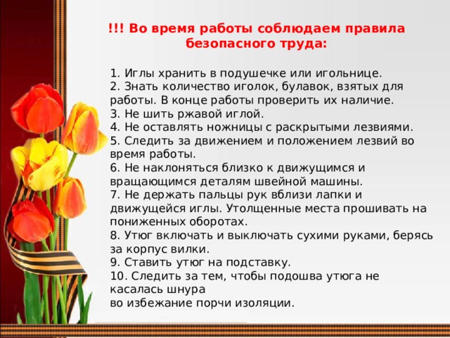 !!! Во время работы соблюдаем правила безопасного труда: 1. Иглы хранить в подушечке или игольнице. 2. Знать количество иголок, булавок, взятых для работы. В конце работы проверить их наличие. 3. Не шить ржавой иглой. 4. Не оставлять ножницы с раскрытыми лезвиями. 5. Следить за движением и положением лезвий во время работы. 6. Не наклоняться близко к движущимся и вращающимся деталям швейной машины. 7. Не держать пальцы рук вблизи лапки и движущейся иглы. Утолщенные места прошивать на пониженных оборотах. 8. Утюг включать и выключать сухими руками, берясь за корпус вилки. 9. Ставить утюг на подставку. 10. Следить за тем, чтобы подошва утюга не касалась шнура во избежание порчи изоляции.  