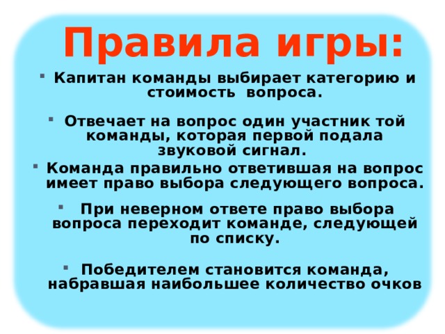 Правила игры:    Капитан команды выбирает категорию и стоимость вопроса.  Отвечает на вопрос один участник той команды, которая первой подала звуковой сигнал. Команда правильно ответившая на вопрос имеет право выбора следующего вопроса.   При неверном ответе право выбора вопроса переходит команде, следующей по списку.  Победителем становится команда, набравшая наибольшее количество очков 