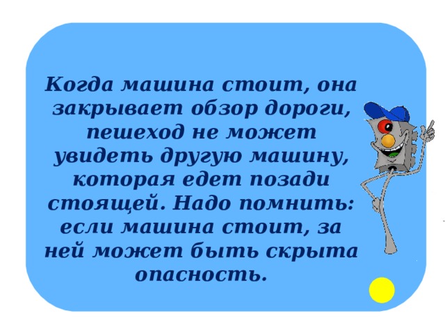 Когда машина стоит, она закрывает обзор дороги, пешеход не может увидеть другую машину, которая едет позади стоящей. Надо помнить: если машина стоит, за ней может быть скрыта опасность. 