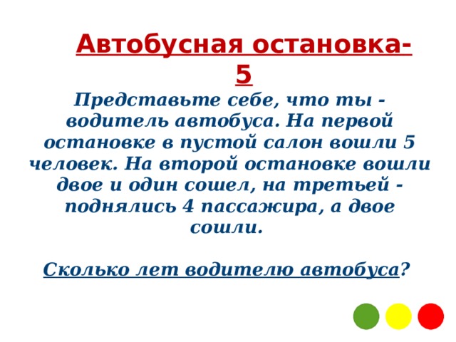 Автобусная остановка-5 Представьте себе, что ты - водитель автобуса. На первой остановке в пустой салон вошли 5 человек. На второй остановке вошли двое и один сошел, на третьей - поднялись 4 пассажира, а двое сошли.   Сколько лет водителю автобуса ?  