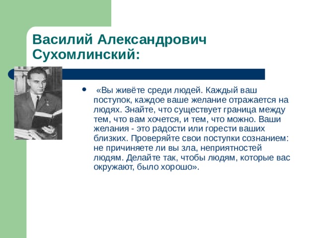 Василий Александрович Сухомлинский:  «Вы живёте среди людей. Каждый ваш поступок, каждое ваше желание отражается на людях. Знайте, что существует граница между тем, что вам хочется, и тем, что можно. Ваши желания - это радости или горести ваших близких. Проверяйте свои поступки сознанием: не причиняете ли вы зла, неприятностей людям. Делайте так, чтобы людям, которые вас окружают, было хорошо». 