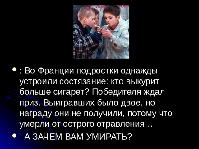 : Во Франции подростки однажды устроили состязание: кто выкурит больше сигарет? Победителя ждал приз. Выигравших было двое, но награду они не получили, потому что умерли от острого отравления…  А ЗАЧЕМ ВАМ УМИРАТЬ? 