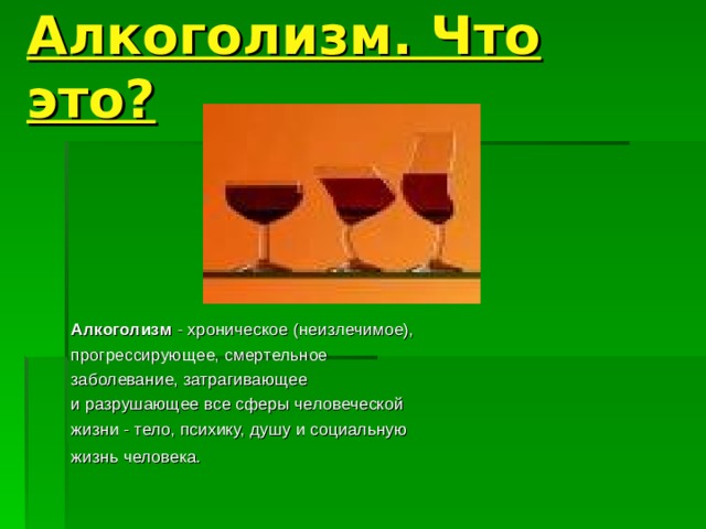 Алкоголизм. Что это? Алкоголизм - хроническое (неизлечимое), прогрессирующее, смертельное заболевание, затрагивающее и разрушающее все сферы человеческой жизни - тело, психику, душу и социальную жизнь человека.  