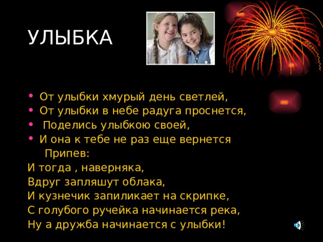 УЛЫБКА От улыбки хмурый день светлей, От улыбки в небе радуга проснется,  Поделись улыбкою своей, И она к тебе не раз еще вернется  Припев: И тогда , наверняка, Вдруг запляшут облака, И кузнечик запиликает на скрипке, С голубого ручейка начинается река, Ну а дружба начинается с улыбки! 