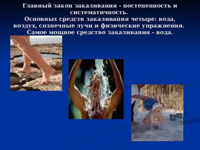 Главный закон закаливания - постепенность и систематичность.  Основных средств закаливания четыре: вода, воздух, солнечные лучи и физические упражнения.  Самое мощное средство закаливания - вода. 