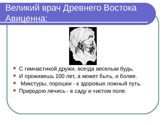 Великий врач Древнего Востока Авиценна: С гимнастикой дружи, всегда веселым будь, И проживешь 100 лет, а может быть, и более.  Микстуры, порошки - к здоровью ложный путь. Природою лечись - в саду и чистом поле. 