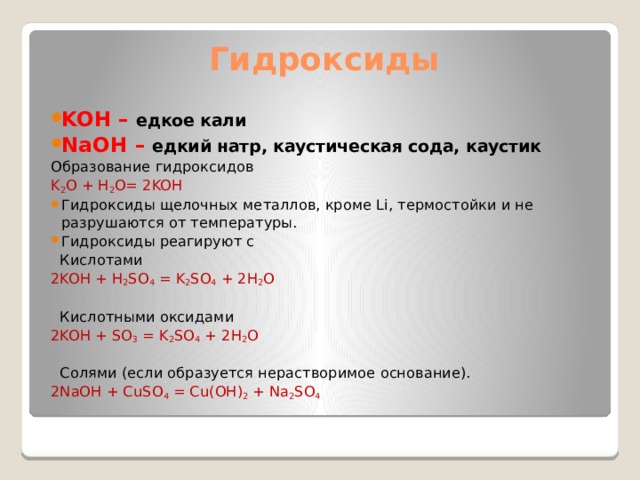 Гидроксиды KOH – едкое кали NaOH – едкий натр, каустическая сода, каустик Образование гидроксидов K 2 O + H 2 O= 2KOH Гидроксиды щелочных металлов, кроме Li, термостойки и не разрушаются от температуры. Гидроксиды реагируют с  Кислотами 2KOH + H 2 SO 4 = K 2 SO 4 + 2H 2 O  Кислотными оксидами 2KOH + SO 3 = K 2 SO 4 + 2H 2 O  Солями (если образуется нерастворимое основание). 2NaOH + CuSO 4 = Cu(OH) 2 + Na 2 SO 4 