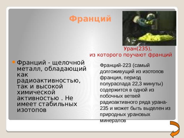 Франций  Уран(235), из которого поучают франций Франций - щелочной металл, обладающий как радиоактивностью, так и высокой химической активностью . Не имеет стабильных изотопов Франций-223 (самый долгоживущий из изотопов франция, период полураспада 22,3 минуты) содержится в одной из побочных ветвей радиоактивного ряда урана-235 и может быть выделен из природных урановых минералов 
