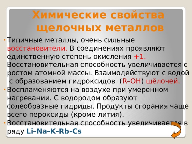    Химические свойства  щелочных металлов Типичные металлы, очень сильные восстановители. В соединениях проявляют единственную степень окисления +1. Восстановительная способность увеличивается с ростом атомной массы. Взаимодействуют с водой с образованием гидроксидов ( R–OH ) щёлочей. Воспламеняются на воздухе при умеренном нагревании. С водородом образуют солеобразные гидриды. Продукты сгорания чаще всего пероксиды (кроме лития). Восстановительная способность увеличивается в ряду Li–Na–K–Rb–Cs 