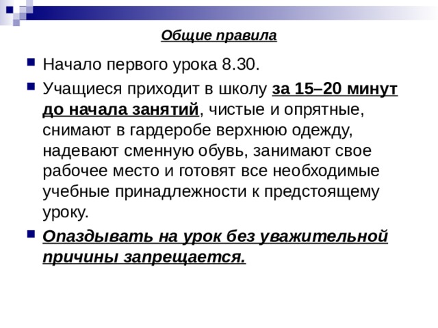 Общие правила Начало первого урока 8.30. Учащиеся приходит в школу за 15–20 минут до начала занятий , чистые и опрятные, снимают в гардеробе верхнюю одежду, надевают сменную обувь, занимают свое рабочее место и готовят все необходимые учебные принадлежности к предстоящему уроку. Опаздывать на урок без уважительной причины запрещается. 