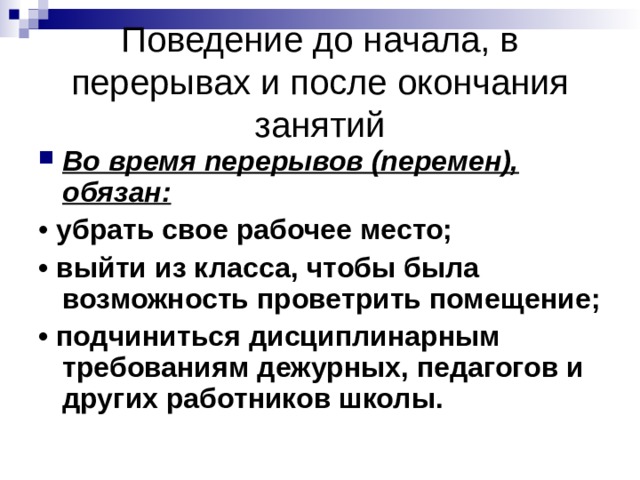 Поведение до начала, в перерывах и после окончания занятий Во время перерывов (перемен), обязан: убрать свое рабочее место; • выйти из класса, чтобы была возможность проветрить помещение; • подчиниться дисциплинарным требованиям дежурных, педагогов и других работников школы. 
