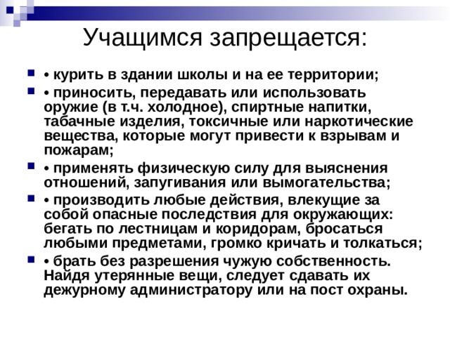 Учащимся запрещается: • курить в здании школы и на ее территории; • приносить, передавать или использовать оружие (в т.ч. холодное), спиртные напитки, табачные изделия, токсичные или наркотические вещества, которые могут привести к взрывам и пожарам; • применять физическую силу для выяснения отношений, запугивания или вымогательства; • производить любые действия, влекущие за собой опасные последствия для окружающих: бегать по лестницам и коридорам, бросаться любыми предметами, громко кричать и толкаться; • брать без разрешения чужую собственность. Найдя утерянные вещи, следует сдавать их дежурному администратору или на пост охраны. 