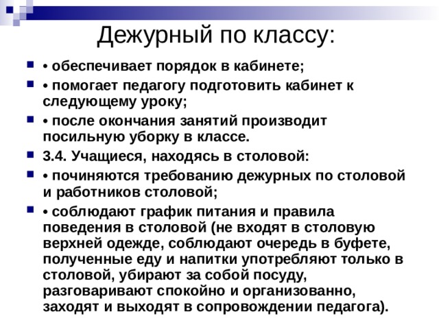 Дежурный по классу: • обеспечивает порядок в кабинете; • помогает педагогу подготовить кабинет к следующему уроку; • после окончания занятий производит посильную уборку в классе. 3.4. Учащиеся, находясь в столовой: • починяются требованию дежурных по столовой и работников столовой; • соблюдают график питания и правила поведения в столовой (не входят в столовую верхней одежде, соблюдают очередь в буфете, полученные еду и напитки употребляют только в столовой, убирают за собой посуду, разговаривают спокойно и организованно, заходят и выходят в сопровождении педагога). 