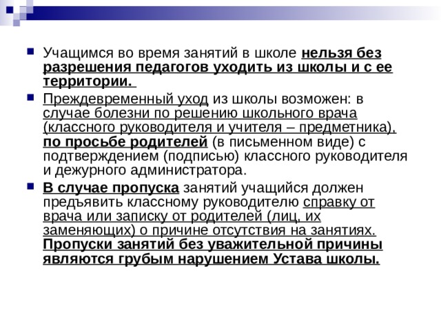 Учащимся во время занятий в школе нельзя без разрешения педагогов уходить из школы и с ее территории. Преждевременный уход из школы возможен: в случае болезни по решению школьного врача (классного руководителя и учителя – предметника),  по просьбе родителей (в письменном виде) с подтверждением (подписью) классного руководителя и дежурного администратора. В случае пропуска занятий учащийся должен предъявить классному руководителю справку от врача или записку от родителей (лиц, их заменяющих) о причине отсутствия на занятиях.  Пропуски занятий без уважительной причины являются грубым нарушением Устава школы. 