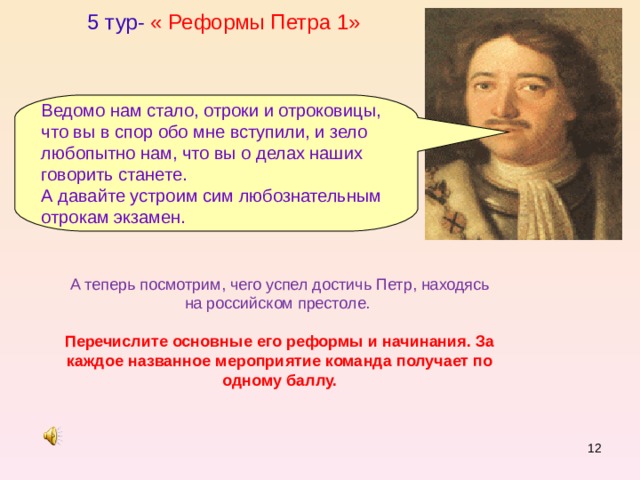 5 тур- « Реформы Петра 1» Ведомо нам стало, отроки и отроковицы, что вы в спор обо мне вступили, и зело любопытно нам, что вы о делах наших говорить станете. А давайте устроим сим любознательным отрокам экзамен. А теперь посмотрим, чего успел достичь Петр, находясь на российском престоле. Перечислите основные его реформы и начинания. За каждое названное мероприятие команда получает по одному баллу.  