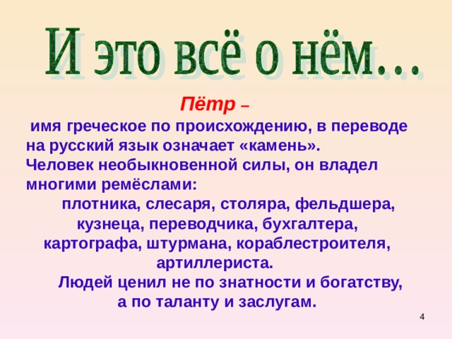 Пётр –  имя греческое по происхождению, в переводе на русский язык означает «камень». Человек необыкновенной силы, он владел многими ремёслами:  плотника, слесаря, столяра, фельдшера, кузнеца, переводчика, бухгалтера, картографа, штурмана, кораблестроителя, артиллериста.  Людей ценил не по знатности и богатству, а по таланту и заслугам.  