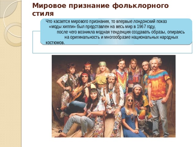 Мировое признание фольклорного стиля Что касается мирового признания, то впервые лондонский показ «моды хиппи» был представлен на весь мир в 1967 году, после чего возникла модная тенденция создавать образы, опираясь на оригинальность и многообразие национальных народных костюмов. 