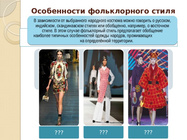 ??? ??? ??? Особенности фольклорного стиля В зависимости от выбранного народного костюма можно говорить о русском, индийском, скандинавском стилях или обобщенно, например, о восточном стиле. В этом случае фольклорный стиль предполагает обобщение наиболее типичных особенностей одежды народов, проживающих на определённой территории. 
