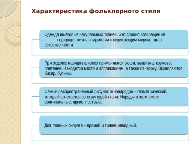 Характеристика фольклорного стиля Одежда шьётся из натуральных тканей. Это словно возвращение к природе, жизнь в гармонии с окружающим миром, тяга к естественности. При отделке нарядов широко применяются рюши, вышивка, кружево, плетение. Находится место и аппликациям, а также пэчворку. Вкрапляются бисер, бусины. Самый распространенный рисунок этнонарядов – геометрический, который сочетается со структурой ткани. Наряды в этом стиле оригинальные, яркие, пестрые. Два главных силуэта – прямой и трапециевидный. 