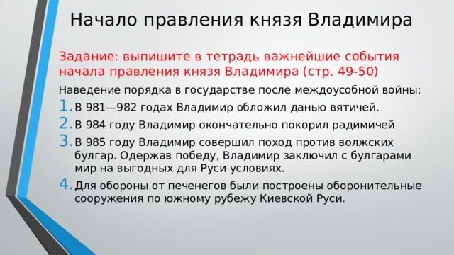 Начало правления князя Владимира Задание: выпишите в тетрадь важнейшие события начала правления князя Владимира (стр. 49-50) Наведение порядка в государстве после междоусобной войны: В 981—982 годах Владимир обложил данью вятичей. В 984 году Владимир окончательно покорил радимичей В 985 году Владимир совершил поход против волжских булгар. Одержав победу, Владимир заключил с булгарами мир на выгодных для Руси условиях. Для обороны от печенегов были построены оборонительные сооружения по южному рубежу Киевской Руси. 