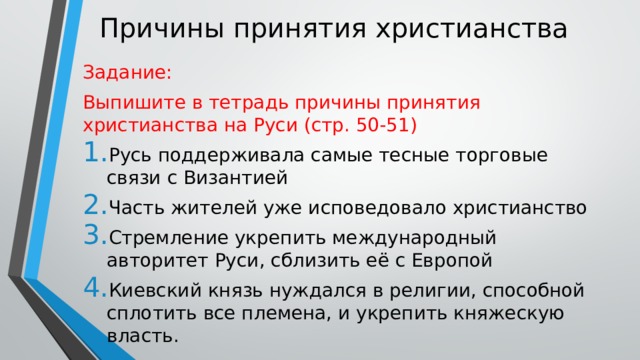 Причины принятия христианства Задание: Выпишите в тетрадь причины принятия христианства на Руси (стр. 50-51) Русь поддерживала самые тесные торговые связи с Византией Часть жителей уже исповедовало христианство Стремление укрепить международный авторитет Руси, сблизить её с Европой Киевский князь нуждался в религии, способной сплотить все племена, и укрепить княжескую власть. 