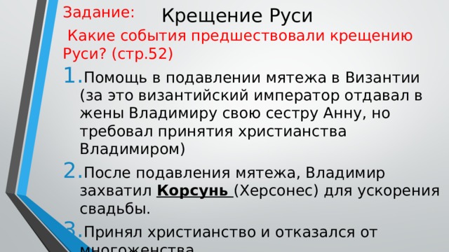 Крещение Руси Задание:  Какие события предшествовали крещению Руси? (стр.52) Помощь в подавлении мятежа в Византии (за это византийский император отдавал в жены Владимиру свою сестру Анну, но требовал принятия христианства Владимиром) После подавления мятежа, Владимир захватил Корсунь (Херсонес) для ускорения свадьбы. Принял христианство и отказался от многоженства 