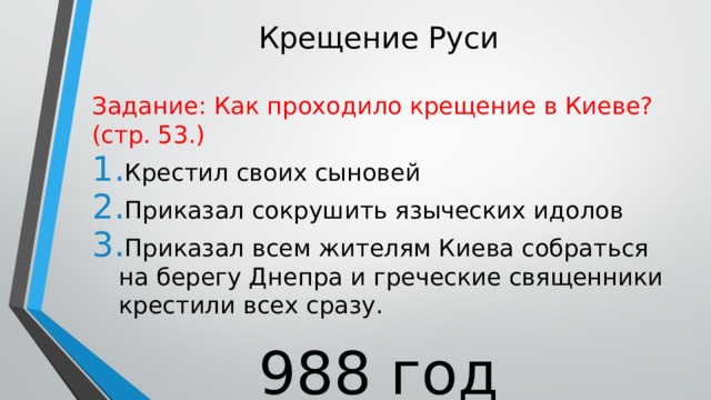 Крещение Руси Задание: Как проходило крещение в Киеве? (стр. 53.) Крестил своих сыновей Приказал сокрушить языческих идолов Приказал всем жителям Киева собраться на берегу Днепра и греческие священники крестили всех сразу. 988 год 