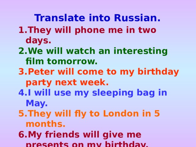 Translate into Russian. They will phone me in two days. We will watch an interesting film tomorrow.  Peter will come to my birthday party next week. I will use my sleeping bag in May. They will fly to London in 5 months. My friends will give me presents on my birthday. 