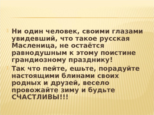 Ни один человек, своими глазами увидевший, что такое русская Масленица, не остаётся равнодушным к этому поистине грандиозному празднику! Так что пейте, ешьте, порадуйте настоящими блинами своих родных и друзей, весело провожайте зиму и будьте СЧАСТЛИВЫ!!! 