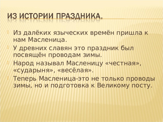Из далёких языческих времён пришла к нам Масленица. У древних славян это праздник был посвящён проводам зимы. Народ называл Масленицу «честная», «сударыня», «весёлая». Теперь Масленица-это не только проводы зимы, но и подготовка к Великому посту. 