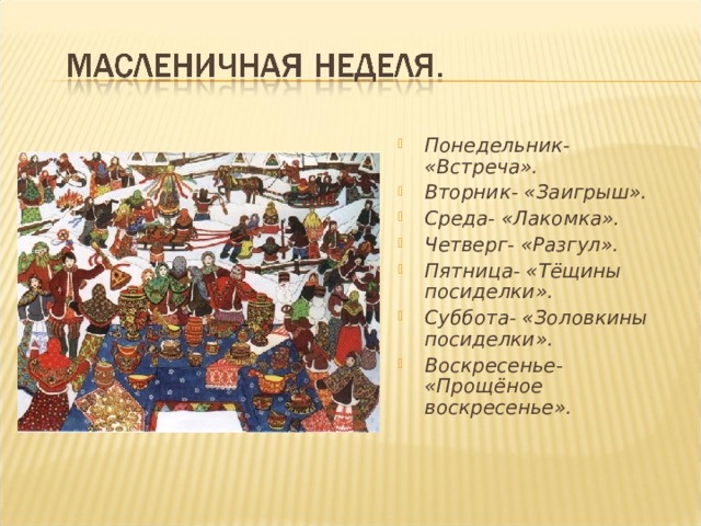 Понедельник- «Встреча». Вторник- «Заигрыш». Среда- «Лакомка». Четверг- «Разгул». Пятница- «Тёщины посиделки». Суббота- «Золовкины посиделки». Воскресенье- «Прощёное воскресенье».   