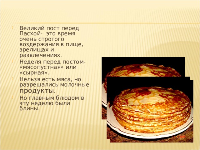 Великий пост перед Пасхой - это время очень строгого воздержания в пище, зрелищах и развлечениях. Неделя перед постом- «мясопустная» или «сырная». Нельзя есть мяса, но разрешались молочные продукты . Но главным блюдом в эту неделю были блины. 