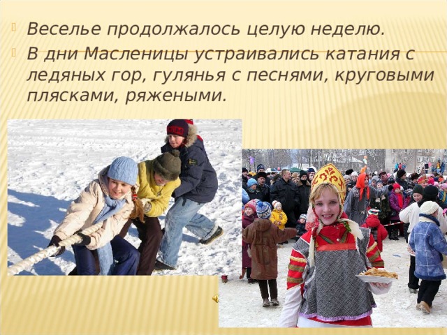 Веселье продолжалось целую неделю. В дни Масленицы устраивались катания с ледяных гор, гулянья с песнями, круговыми плясками, ряжеными. 